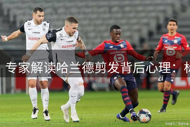 专家解读哈兰德剪发背后心理：标志性长发象征力量与转变