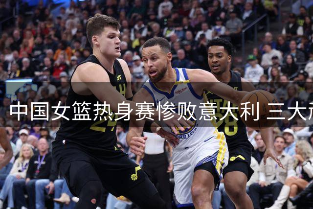 中国女篮热身赛惨败意大利 三大顽疾亟待解决