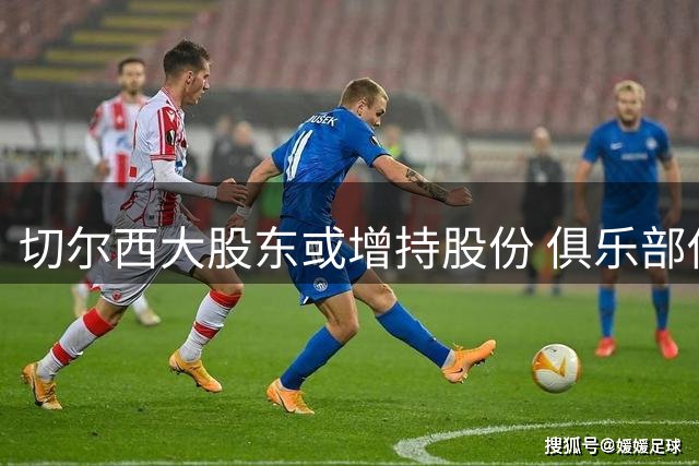 切尔西大股东或增持股份 俱乐部估值突破50亿英镑