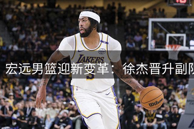 宏远男篮迎新变革：徐杰晋升副队长，周鹏双重身份回归
