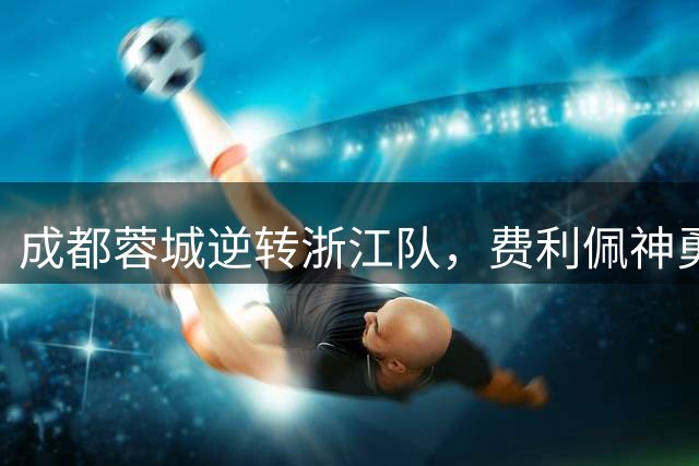 成都蓉城逆转浙江队，费利佩神勇拜合拉木绝杀建功