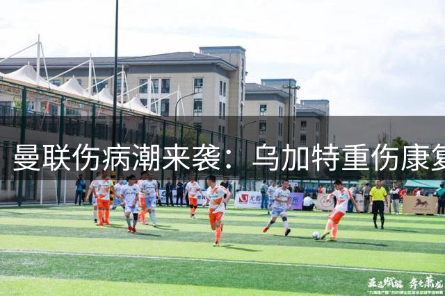 曼联伤病潮来袭：乌加特重伤康复存疑，多名青训球员面临离队抉择