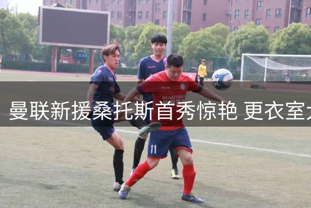 曼联新援桑托斯首秀惊艳 更衣室大佬与主帅齐声称赞