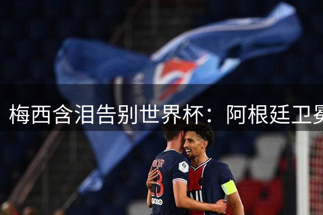 梅西含泪告别世界杯：阿根廷卫冕梦碎西班牙，一代球王留下永恒遗憾