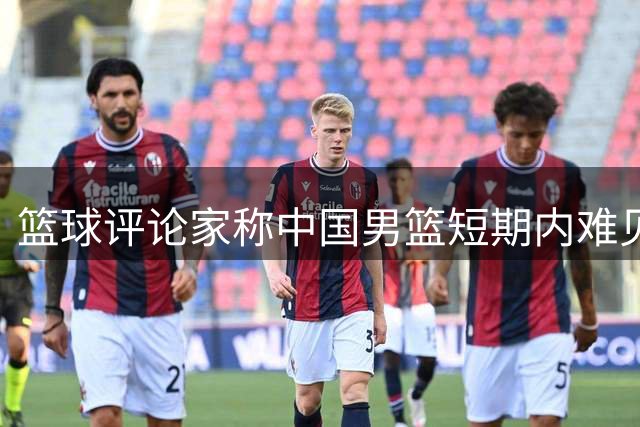 篮球评论家称中国男篮短期内难见归化球员