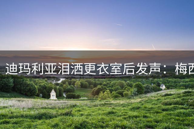 迪玛利亚泪洒更衣室后发声：梅西仍是阿根廷不可替代的灵魂