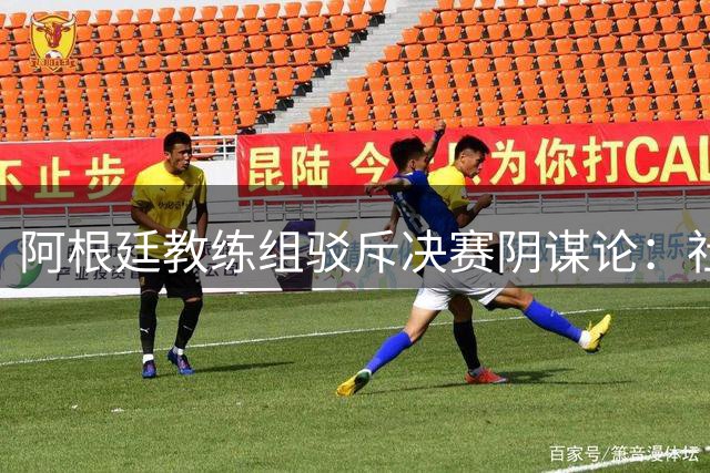阿根廷教练组驳斥决赛阴谋论：社交媒体过度解读无端猜测
