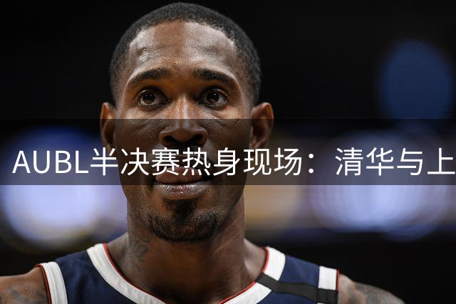 AUBL半决赛热身现场：清华与上海交大两强对决引关注
