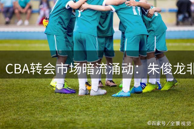 CBA转会市场暗流涌动：朱俊龙非顶薪续约引爆豪门争夺战